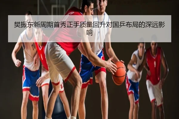 樊振东新周期首秀正手质量回升对国乒布局的深远影响